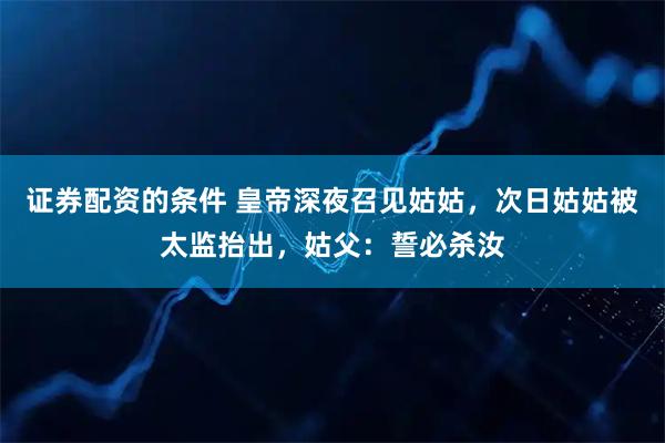 证券配资的条件 皇帝深夜召见姑姑，次日姑姑被太监抬出，姑父：誓必杀汝