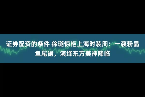 证券配资的条件 徐璐惊艳上海时装周：一袭粉晶鱼尾裙，演绎东方美神降临