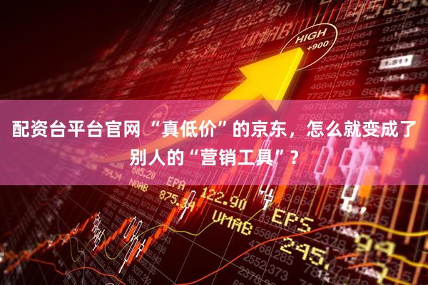 配资台平台官网 “真低价”的京东，怎么就变成了别人的“营销工具”？