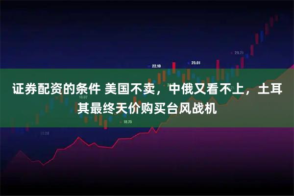 证券配资的条件 美国不卖，中俄又看不上，土耳其最终天价购买台风战机