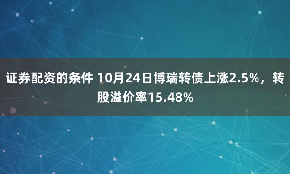 证券配资的条件 10月24日博瑞转债上涨2.5%，转股溢价率15.48%