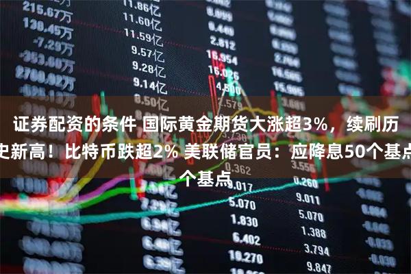 证券配资的条件 国际黄金期货大涨超3%，续刷历史新高！比特币跌超2% 美联储官员：应降息50个基点