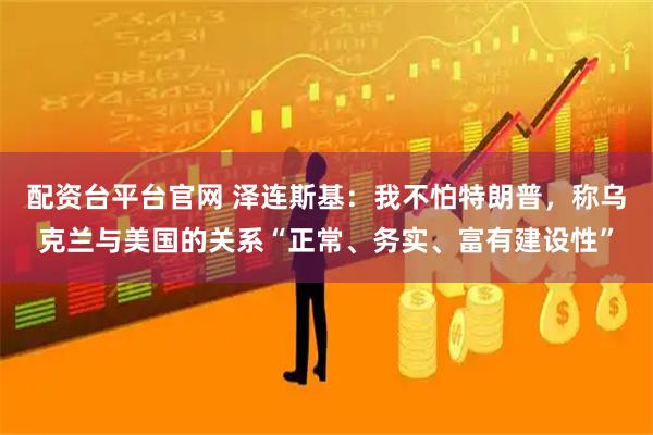 配资台平台官网 泽连斯基：我不怕特朗普，称乌克兰与美国的关系“正常、务实、富有建设性”