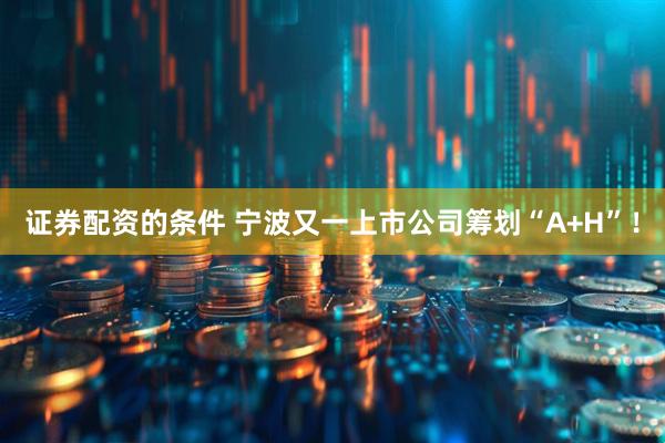 证券配资的条件 宁波又一上市公司筹划“A+H”！