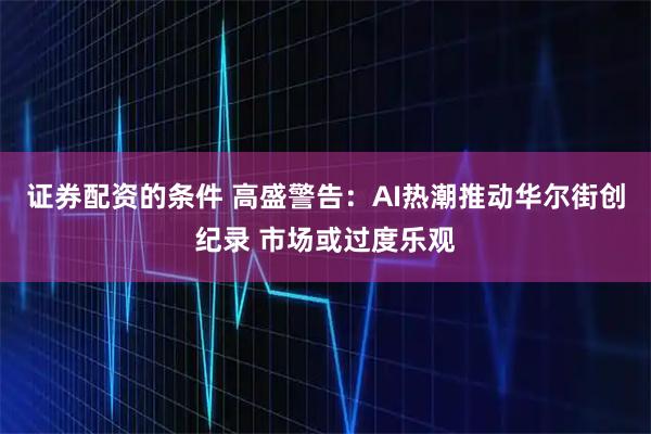 证券配资的条件 高盛警告：AI热潮推动华尔街创纪录 市场或过度乐观