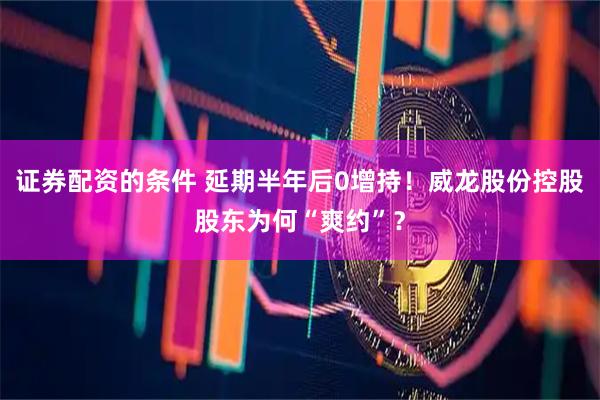 证券配资的条件 延期半年后0增持！威龙股份控股股东为何“爽约”？