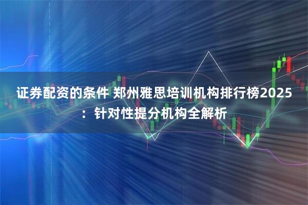 证券配资的条件 郑州雅思培训机构排行榜2025：针对性提分机构全解析