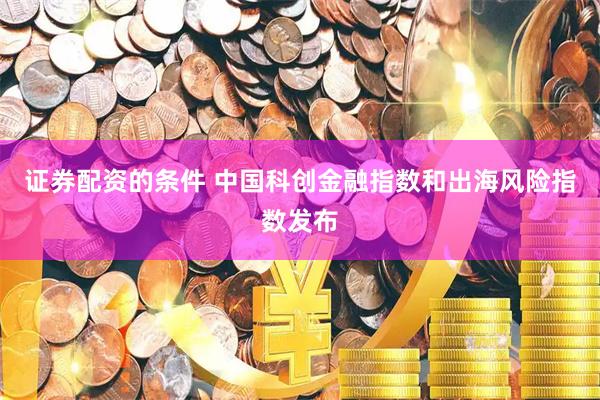 证券配资的条件 中国科创金融指数和出海风险指数发布