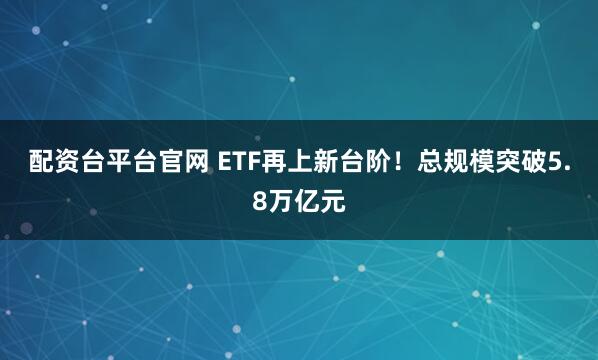 配资台平台官网 ETF再上新台阶！总规模突破5.8万亿元