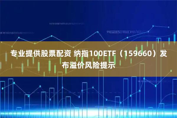 专业提供股票配资 纳指100ETF（159660）发布溢价风险提示