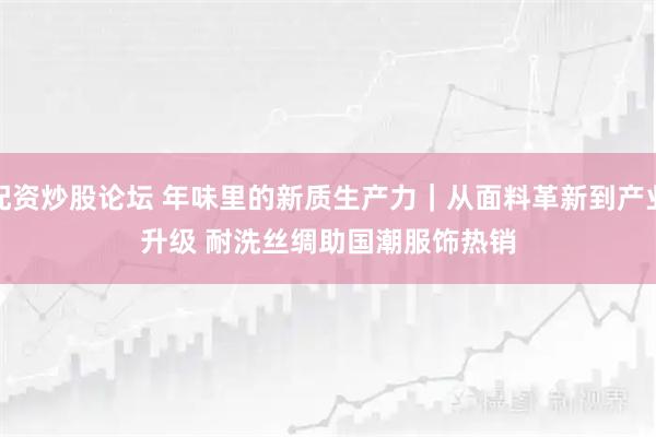 配资炒股论坛 年味里的新质生产力｜从面料革新到产业升级 耐洗丝绸助国潮服饰热销