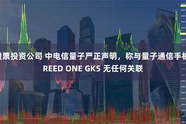 股票投资公司 中电信量子严正声明，称与量子通信手机 REED ONE GK5 无任何关联