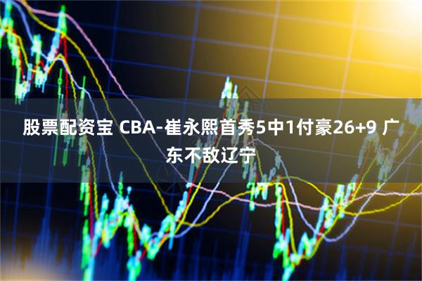 股票配资宝 CBA-崔永熙首秀5中1付豪26+9 广东不敌辽宁
